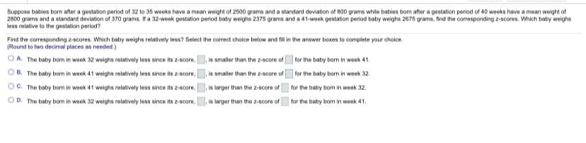 Suppose babies born after a gestation period of 32 to 35 weeks have a mean weight of 2500 grams and a standard deviation of 800 grams while babies bom after a gestation period of 40 weeks have a mean weight of
2800 grams and a standard deviation of 370 grams. If a 32-week gestation period baby weighs 2375 grams and a 41-week gestation period baby weighs 2675 grams, find the corresponding z-scores. Which baby weighs
less relative to the gestation period?
Find the corresponding z-scores. Which baby weighs relatively less? Select the correct choice below and fill in the answer boxes to complete your choice.
(Round to two decimal places as needed.)
O A. The baby born in week 32 weoighs relatively less since its z-score,
,is smaller than the z-score of for the baby born in week 41.
B. The baby born in week 41 weighs relatively less since its z-score,
,is smaller than the z-score of
for the baby born in week 32.
OC. The baby bom in week 41 weighs relatively less since its z-score,
,is larger than the z-score of
for the baby bom in week 32.
OD. The baby bom in week 32 weighs relatively less since its z-score,
,is larger than the z-score of
for the baby bom in week 41.
