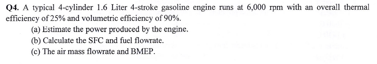Q4. A typical 4-cylinder 1.6 Liter 4-stroke gasoline engine runs at 6,000 rpm with an overall thermal
efficiency of 25% and volumetric efficiency of 90%.
(a) Estimate the power produced by the engine.
(b) Calculate the SFC and fuel flowrate.
(c) The air mass flowrate and BMEP.