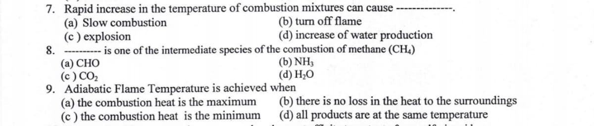 7. Rapid increase in the temperature of combustion mixtures can cause
(b) turn off flame
(a) Slow combustion
(c) explosion
(d) increase of water production
8. ---------- is one of the intermediate species of the combustion of methane (CH4)
(a) CHO
(b) NH3
(c) CO₂
(d) H₂O
9. Adiabatic Flame Temperature is achieved when
(a) the combustion heat is the maximum
(c) the combustion heat is the minimum
(b) there is no loss in the heat to the surroundings
(d) all products are at the same temperature
