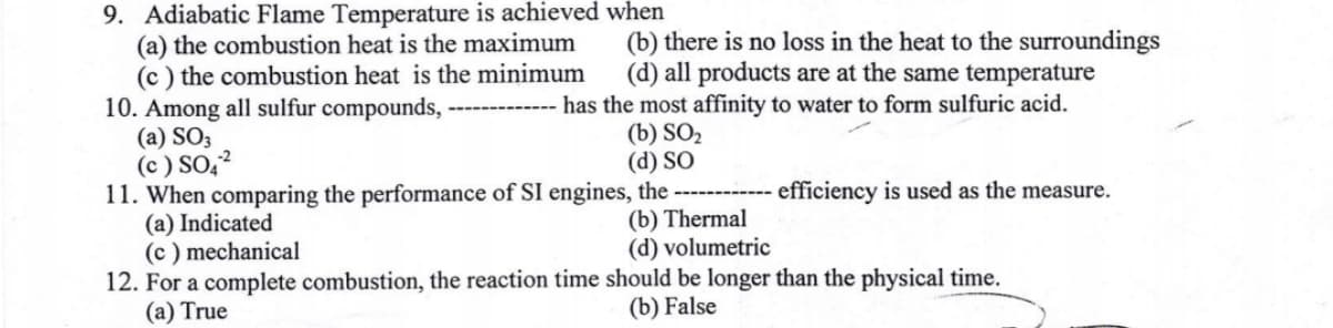 9. Adiabatic Flame Temperature is achieved when
(a) the combustion heat is the maximum
(c) the combustion heat is the minimum
(b) there is no loss in the heat to the surroundings
(d) all products are at the same temperature
has the most affinity to water to form sulfuric acid.
(b) SO₂
(d) SO
10. Among all sulfur compounds,
(a) SO3
(c) SO4²
11. When comparing the performance of SI engines, the
(a) Indicated
-efficiency is used as the measure.
(b) Thermal
(d) volumetric
(c) mechanical
12. For a complete combustion, the reaction time should be longer than the physical time.
(a) True
(b) False