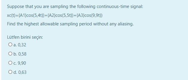 Suppose that you are sampling the following continuous-time signal:
xc(t)={A1}cos(5,4t})+{A2}cos(5,5t})+{A3}cos(9,9t})
Find the highest allowable sampling period without any aliasing.
Lütfen birini seçin:
O a. 0,32
O b. 0,58
O c. 9,90
O d. 0,63