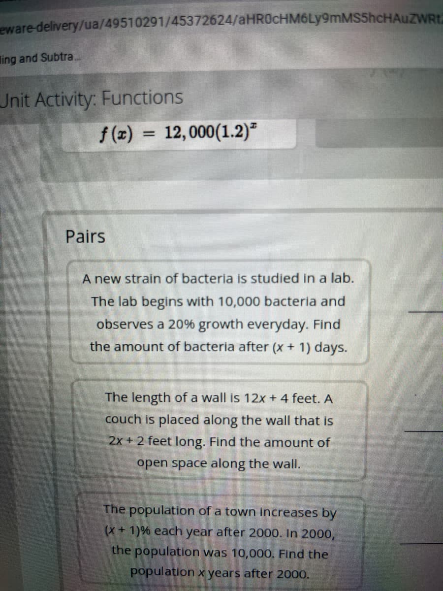 eware-delivery/ua/49510291/45372624/aHR0cHM6Ly9mMS5hcHAuZWRt.
ing and Subtra.
Unit Activity: Functions
f(x) = 12,000(1.2)²
Pairs
A new strain of bacteria is studied in a lab.
The lab begins with 10,000 bacteria and
observes a 20% growth everyday. Find
the amount of bacteria after (x + 1) days.
The length of a wall is 12x + 4 feet. A
couch is placed along the wall that is
2x + 2 feet long. Find the amount of
open space along the wall.
The population of a town increases by
(x+1)% each year after 2000. In 2000,
the population was 10,000. Find the
population x years after 2000.

