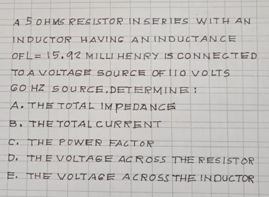 A 5 0H MS RESISTOR IN SERIES WITH AN
INDUCTOR HAVING ANINDUCTANCE
OF L= 15,92 MILLI HENRY IS CONNECTED
TO A VOLTAGE SOURCE OF L1O VO LTS
GO HZ SOURCE,DETERMINE I
A. THE TOOTAL IM PEDA NCE
B, THE TOTAL CURRENT
Co THE POWER FACTOR
Do THE VOLTAGE AC ROSS THE RESISTOR
E. THE VOLTAGE ACROSS THE INDUCTOR
