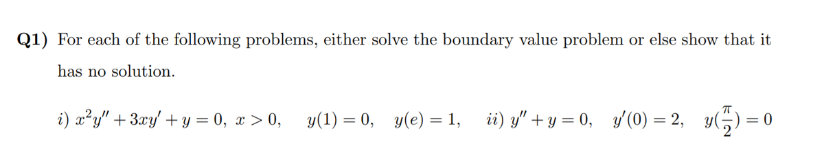 Q1) For each of the following problems, either solve the boundary value problem or else show that it
has no solution.
i) x?y" + 3xy' + y = 0, x > 0,
y(1) = 0, y(e) = 1,
ii) y" + y = 0, y'(0) = 2, y(
= 0
