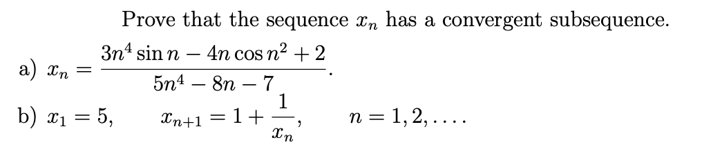 Prove that the sequence xn has a convergent subsequence.
3n4 sin n – 4n cos n2 + 2
a) Xn
5n4 – 8n – 7
1
1+ -
Xn
b) x1 = 5,
n = 1, 2, ....
Xn+1
