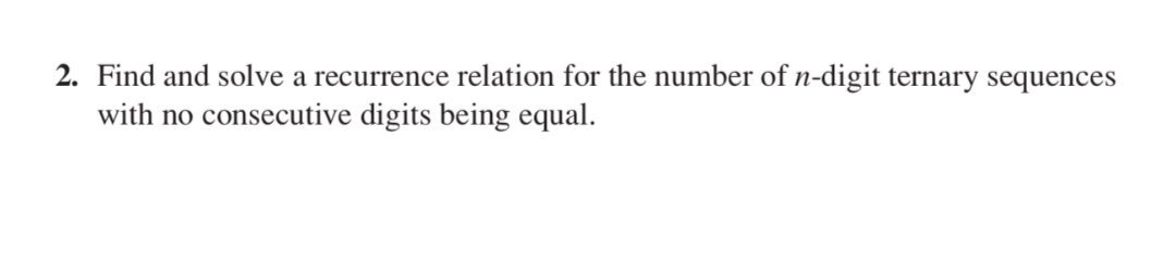 2. Find and solve a recurrence relation for the number of n-digit ternary sequences
with no consecutive digits being equal.
