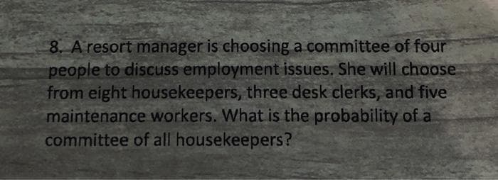 8. A resort manager is choosing a committee of four
people to discuss employment issues. She will choose
from eight housekeepers, three desk clerks, and five
maintenance workers. What is the probability of a
committee of all housekeepers?
