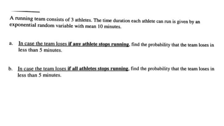 A running team consists of 3 athletes. The time duration each athlete can run is given by an
exponential random variable with mean 10 minutes.
a. In case the team loses if any athlete stops running. find the probability that the team loses in
less than 5 minutes.
b. In case the team loses if all athletes stops running, find the probability that the team loses in
less than 5 minutes.

