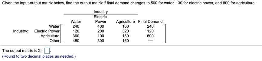Given the input-output matrix below, find the output matrix if final demand changes to 500 for water, 130 for electric power, and 800 for agriculture.
Industry
Electric
Agriculture Final Demand
160
Water
Power
Water
240
400
240
Electric Power
Agriculture
Other
Industry:
120
200
320
120
360
100
160
600
480
300
160
The output matrix is X=|
(Round to two decimal places as needed.)
