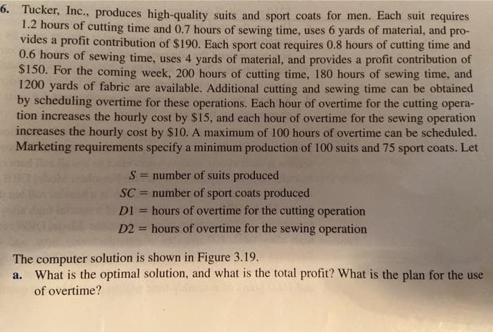 6. Tucker, Inc., produces high-quality suits and sport coats for men. Each suit requires
1.2 hours of cutting time and 0.7 hours of sewing time, uses 6 yards of material, and pro-
vides a profit contribution of $190. Each sport coat requires 0.8 hours of cutting time and
0.6 hours of sewing time, uses 4 yards of material, and provides a profit contribution of
$150. For the coming week, 200 hours of cutting time, 180 hours of sewing time, and
1200 yards of fabric are available. Additional cutting and sewing time can be obtained
by scheduling overtime for these operations. Each hour of overtime for the cutting opera-
tion increases the hourly cost by $15, and each hour of overtime for the sewing operation
increases the hourly cost by $10. A maximum of 100 hours of overtime can be scheduled.
Marketing requirements specify a minimum production of 100 suits and 75 sport coats. Let
S = number of suits produced
number of sport coats produced
DI = hours of overtime for the cutting operation
%3D
SC
%3D
D2 = hours of overtime for the sewing operation
%3D
The computer solution is shown in Figure 3.19.
a. What is the optimal solution, and what is the total profit? What is the plan for the use
of overtime?
