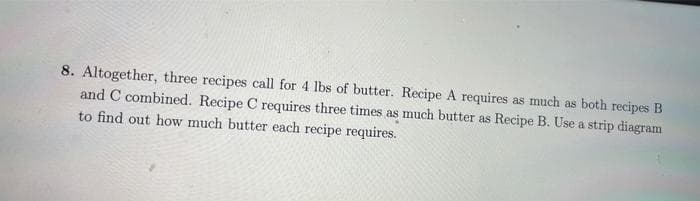 8. Altogether, three recipes call for 4 lbs of butter. Recipe A requires as much as both recipes B
and C combined. Recipe C requires three times as much butter as Recipe B. Use a strip diagram
to find out how much butter each recipe requires.
