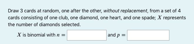 Draw 3 cards at random, one after the other, without replacement, from a set of 4
cards consisting of one club, one diamond, one heart, and one spade; X represents
the number of diamonds selected.
X is binomial with n =
and p =

