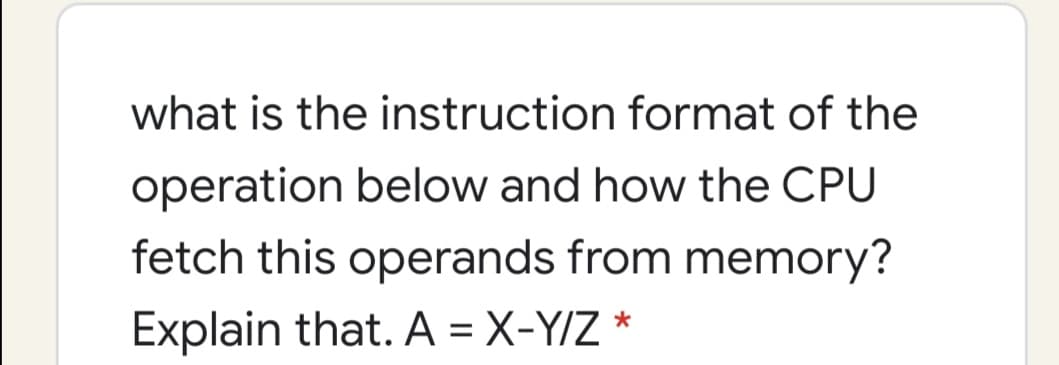 what is the instruction format of the
operation below and how the CPU
fetch this operands from memory?
Explain that. A = X-Y/Z *
