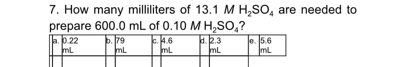 7. How many milliliters of 13.1 M H,SO, are needed to
prepare 600.0 mL of 0.10 M H,SO,?
la. 0.22
mL
b. 79
mL
c. 4.6
mL
d. 2.3
mL
e. 5.6
mL
