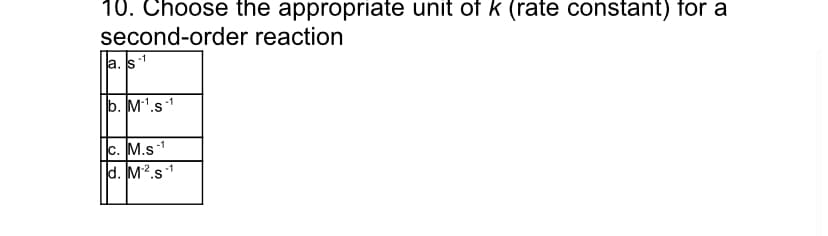 10. Choose the appropriate unit of k (rate constant) for a
second-order reaction
-1
a. s
b. M1.s1
c. M.s
d. M2.s1
-1
