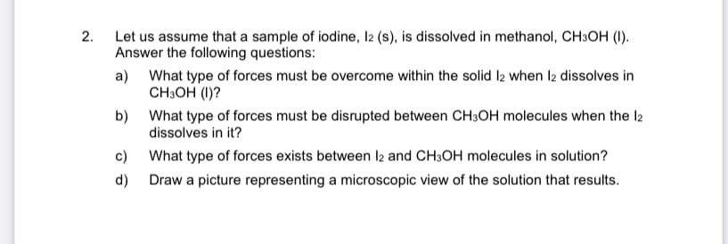 Let us assume that a sample of iodine, I2 (s), is dissolved in methanol, CH3OH (I).
Answer the following questions:
2.
a) What type of forces must be overcome within the solid l2 when l2 dissolves in
CH3OH (1)?
b) What type of forces must be disrupted between CH3OH molecules when the l2
dissolves in it?
c) What type of forces exists between l2 and CH3OH molecules in solution?
d) Draw a picture representing a microscopic view of the solution that results.
