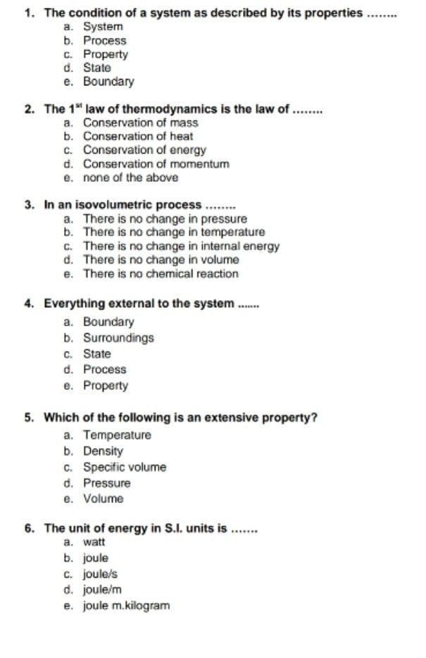 1. The condition of a system as described by its properties...
....
a. System
b. Process
c. Property
d. State
e. Boundary
2. The 1" law of thermodynamics is the law of ...
a. Conservation of mass
b. Conservation of heat
c. Conservation of energy
d. Conservation of momentum
e. none of the above
.....
3. In an isovolumetric process..
a. There is no change in pressure
b. There is no change in temperature
c. There is no change in internal energy
d. There is no change in volume
e. There is no chemical reaction
4. Everything external to the system .
a. Boundary
b. Surroundings
c. State
d. Process
e. Property
5. Which of the following is an extensive property?
a. Temperature
b. Density
c. Specific volume
d. Pressure
e. Volume
6. The unit of energy in S.I. units is ..
a. watt
b. joule
c. joule/s
d. joule/m
e. joule m.kilogram
