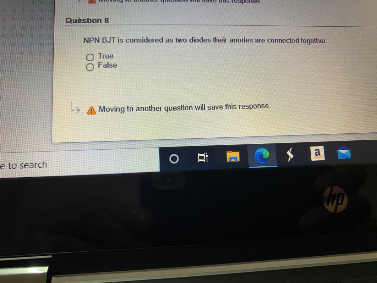 sponse.
Question 8
NPN BJT is considered as two diodes their anodes are connected together.
True
False
Moving to another question will save this response.
e to search
