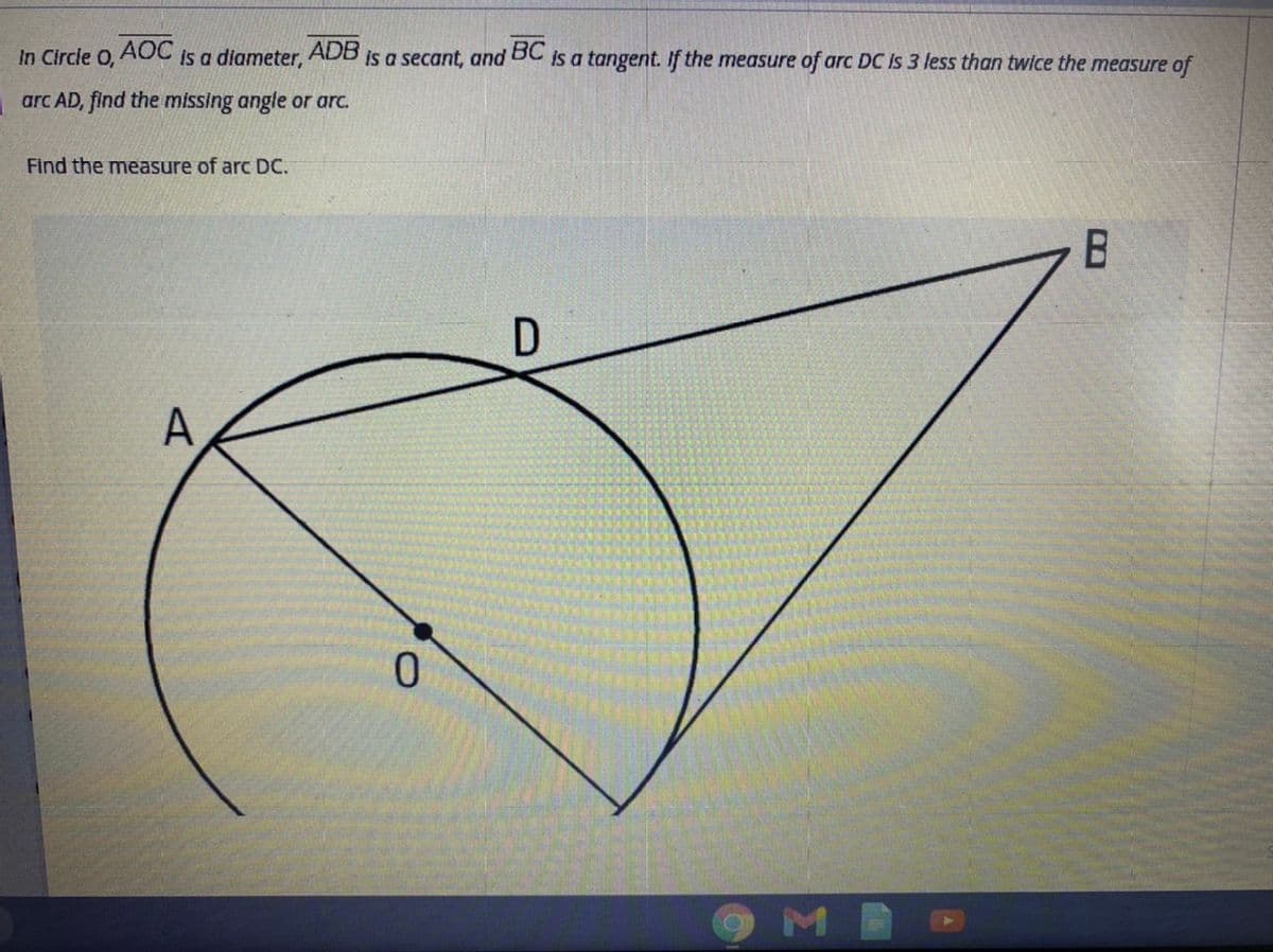 In Circle O,
AOC
is a diameter,
ADB
is a secant, and
BC
is a tangent. If the measure of arc DC Is 3 less than twice the measure of
arc AD, find the missing angle or arc.
Find the measure of arc DC.
D
ME
