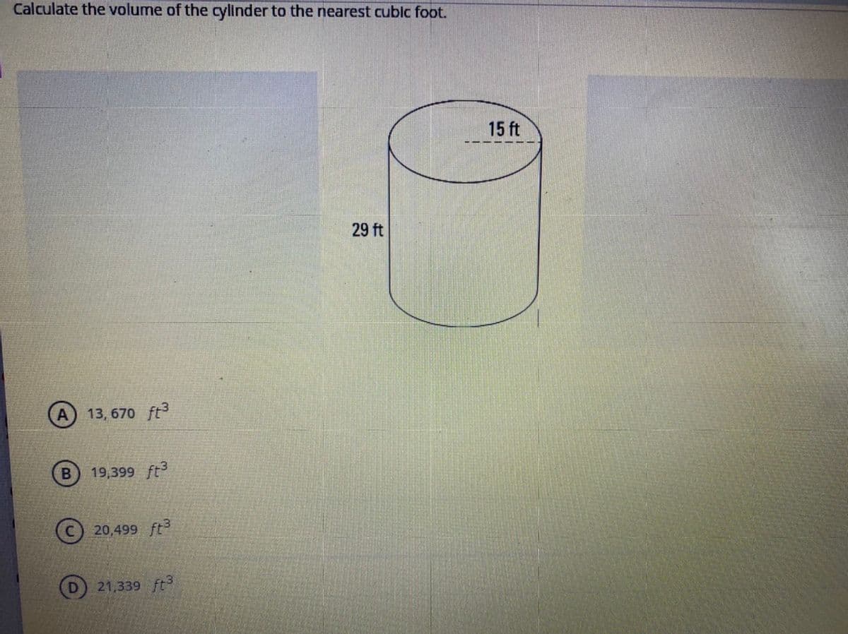 Calculate the volume of the cylinder to the nearest cublc foot.
15 ft
29 ft
13, 670 ft3
19,399 ft
C) 20,499 ft3
21,339 ft
