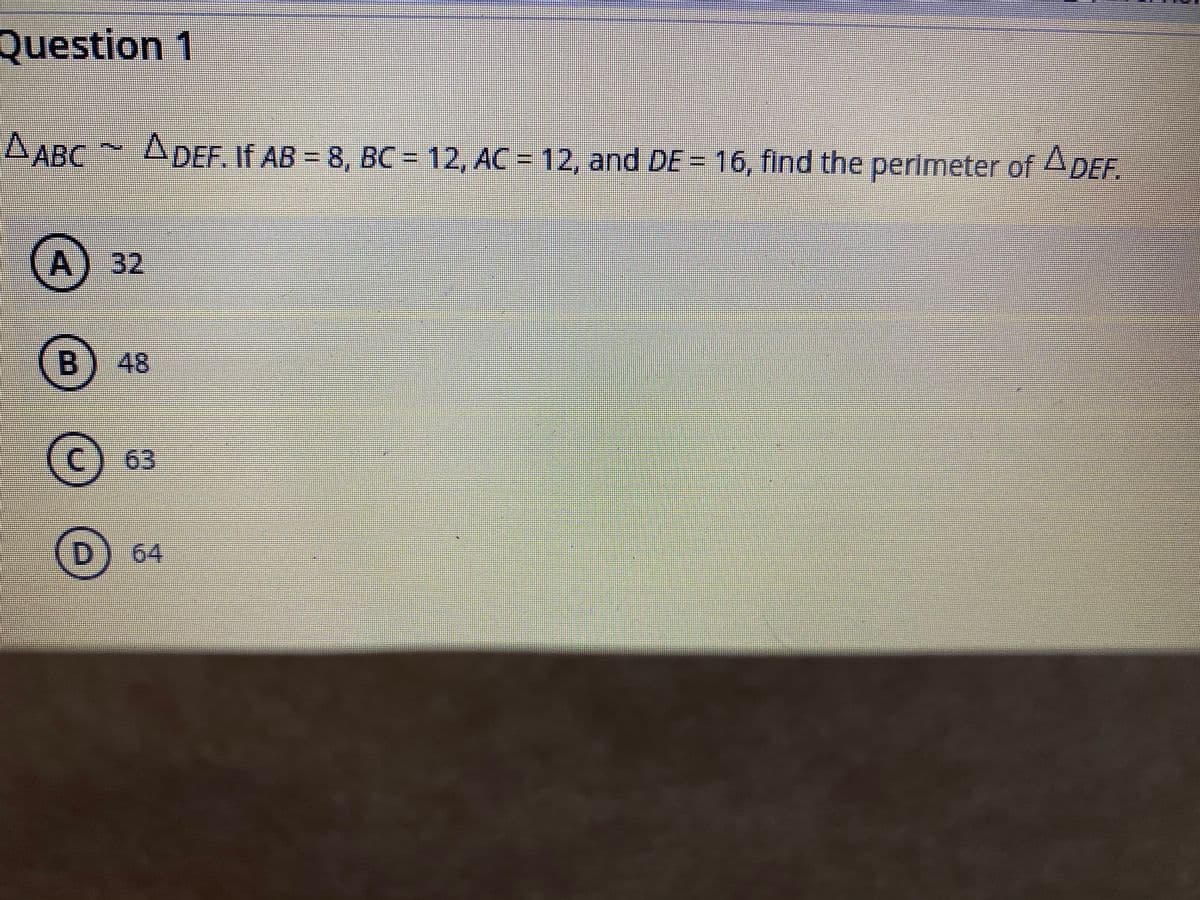 Question 1
A ABC ADEF. If AB = 8, BC = 12, AC =
12, and DE= 16, find the perimeter of ADEF.
32
48
63
D) 64
B.
