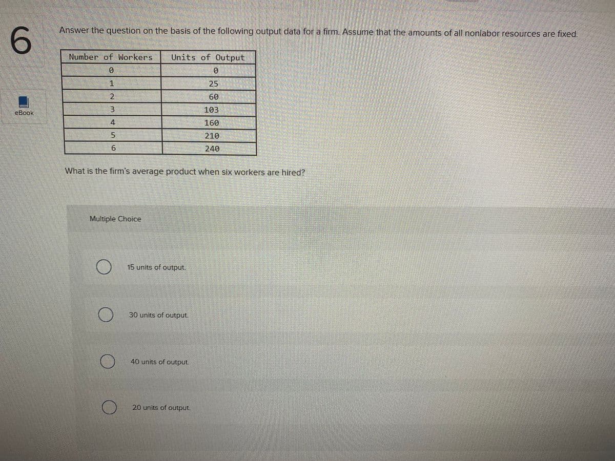 Answer the question on the basis of the following output data for a firm. Assume that the amounts of all nonlabor resources are fixed.
6.
Number of Workers
Units of Output
0.
1.
25
2.
60
eBook
103
4
160
5.
210
240
What is the firm's average product when six workers are hired?
Multiple Choice
15 units of output.
30 units of output.
40 units of output.
20 units of output.
