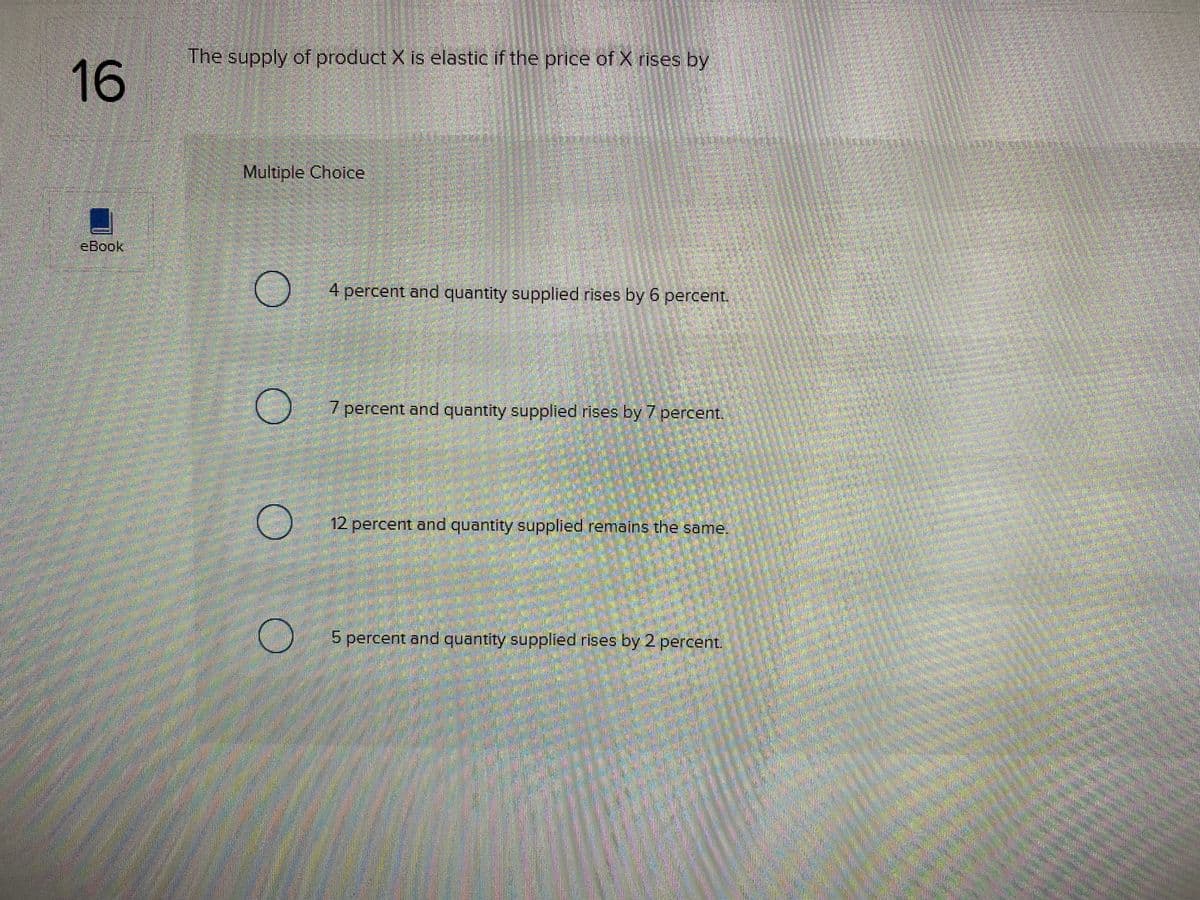The supply of product X is elastic if the price of X rises by
16
Multiple Choice
eBook
4 percent and quantity supplied rises by 6 percent,
7 percent and quantity supplied rises by 7 percenti
12 percent and quantity supplied remains the same.
5 percent and quantity supplied rises by 2 percent.
