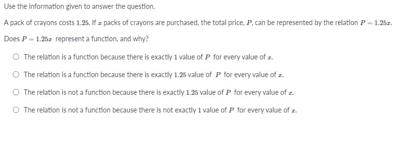 Use the information given to answer the question.
A pack of crayons costs 1.25. If z packs of crayons are purchased, the total price, P, can be represented by the relation P = 1.25z.
%3D
Does P = 1.25z represent a function, and why?
The relation is a function because there is exactly 1 value of P for every value of z.
The relation is a function because there is exactly 1.25 value of P for every value of z.
The relation is not a function because there is exactly 1.25 value of P for every value of z.
O The relation is not a function because there is not exactly 1 value of P for every value of z.
