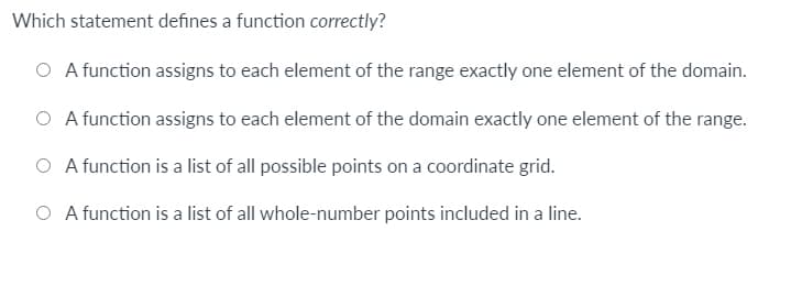 Which statement defines a function correctly?
O A function assigns to each element of the range exactly one element of the domain.
O A function assigns to each element of the domain exactly one element of the range.
O A function is a list of all possible points on a coordinate grid.
O A function is a list of all whole-number points included in a line.
