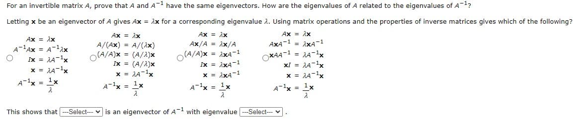 For an invertible matrix A, prove that A and A have the same eigenvectors. How are the eigenvalues of A related to the eigenvalues of A-?
Letting x be an eigenvector of A gives Ax = Ax for a corresponding eigenvalue 2. Using matrix operations and the properties of inverse matrices gives which of the following?
Ax = Ax
A/(Ax) = A/(Ax)
O(A/A)x = (A/2)x
Ax = Ax
Ax = Ax
Ax = 1x
A-1Ax = A-1ax
Ix = JA-1x
x = 1A-1x
= AXA-1
= 1A-1x
xI = JA-1x
x = AA-1x
Ax/A = Ax/A
AXA-1
O(A/A)x = ixA-1
Ix = 1xA-1
x = 1xA-1
Ix = (A/A)x
OXA4-1
x = 1A-1x
A-1x = 1x
A-1x = 1x
A-1x = 1x
A-1x = 1x
This shows that -Select--- v is an eigenvector of A-1 with eigenvalue ---Select--
