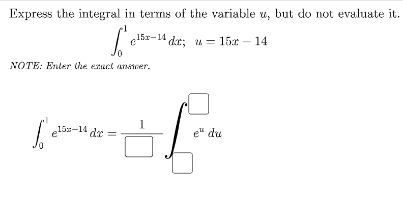 Express the integral in terms of the variable u, but do not evaluate it.
~1
e 15х-14
dx; и — 15х — 14
-
NOTE: Enter the exact answer.
1
1
e
15x-14
dx =
e" du
