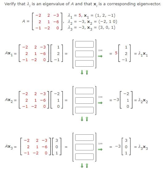 Verify that 2, is an eigenvalue of A and that x, is a corresponding eigenvector.
1 = 5, x, = (1, 2, -1)
12 = -3, x, = (-2, 1 0)
23 = -3, x3 = (3, 0, 1)
-2
2 -3
A =
2
-6
-1 -2
-2
2 -3
Ax =
1 -6
= 5
=
-1
-2
-1
-1
-2
2 -3
-2
-2
Ax, =
1 -6
= -3
-1 -2
-2
2 -3
Ax3 =
1 -6
= -3
= 13x3
-1 -2
