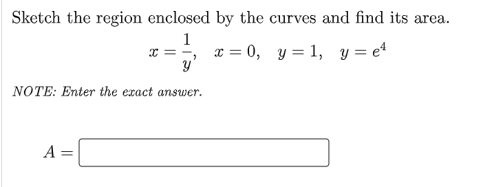 Sketch the region enclosed by the curves and find its area.
1
x = 0, y = 1, y = e4
* = -
NOTE: Enter the exact answer.
A =
