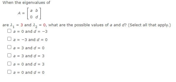 When the eigenvalues of
a b
A =
0 d
are 1, = 3 and 2, = 0, what are the possible values of a and d? (Select all that apply.)
O a = 0 and d = -3
O a = -3 and d = 0
O a = 3 and d = 0
O a = 3 and d = 3
O a = 0 and d = 3
O a = 0 and d = 0
