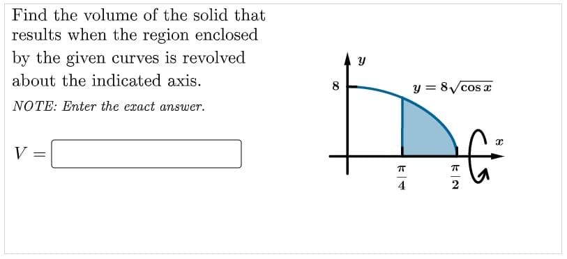 Find the volume of the solid that
results when the region enclosed
by the given curves is revolved
about the indicated axis.
8
y = 8Vcos e
NOTE: Enter the exact answer.
V
4
