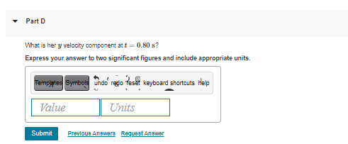 Part D
What is her y velocity component at t = 0.80 s?
Express your answer to two significant figures and include appropriate units.
Tempjetes Symbols undo redo Teset keyboard shortcuts Hep
Value
Units
Submit
Prevloue Anewere Requeet Anewer
