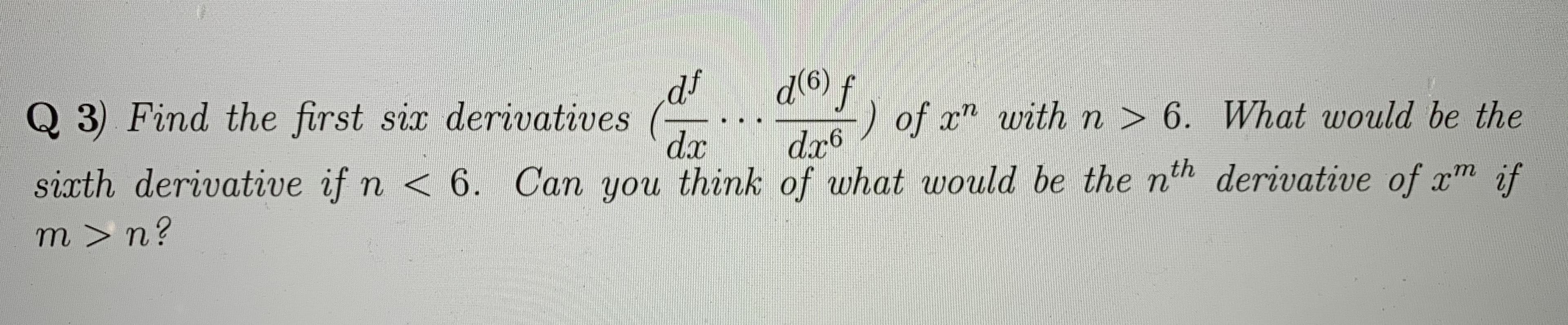 Q 3) Find the first six derivatives
df
d(6)
D of x" withn > 6. What would be the
dr6
dx
sixth derivative if n < 6. Can you think of what would be the nth derivative of xm if
m > n?
