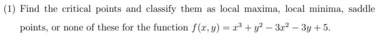 (1) Find the critical points and classify them as local maxima, local minima, saddle
points, or none of these for the function f(x, y) = x³ + y? – 3x² – 3y + 5.
-
-
