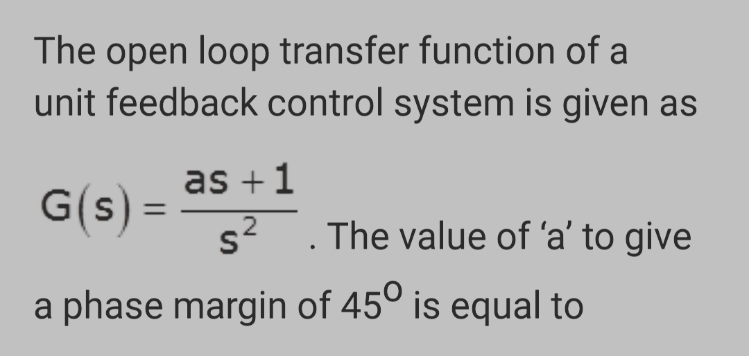 The open loop transfer function of a
unit feedback control system is given as
G(s)
=
as +1
2
s². The value of 'a' to give
a phase margin of 45° is equal to
