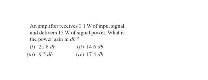 An amplifier receives 0.1 W of input signal
and delivers 15 W of signal power. What is
the power gain in db?
(i) 21.8 db
(iii) 9.5 db
(ii) 14.6 db
(iv) 17.4 db