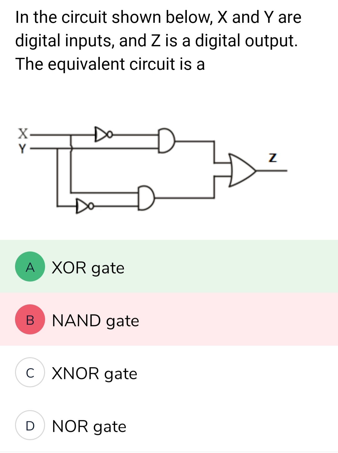 In the circuit shown below, X and Y are
digital inputs, and Z is a digital output.
The equivalent circuit is a
X
Y
A XOR gate
B
D
D
NAND gate
CXNOR gate
NOR gate
Z