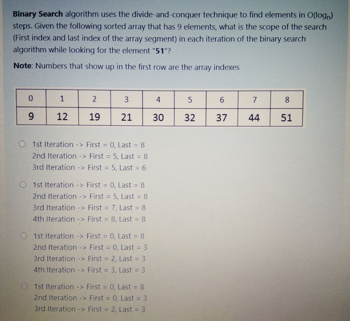 Binary Search algorithm uses the divide-and-conquer technique to find elements in O(logn)
steps. Given the following sorted array that has 9 elements, what is the scope of the search
(First index and last index of the array segment) in each iteration of the binary search
algorithm while looking for the element "51"?
Note: Numbers that show up in the first row are the array indexes
0.
1
3
4
6.
7
8.
9
12
19
21
30
32
37
44
51
1st Iteration -> First = 0, Last = 8
2nd Iteration -> First = 5, Last = 8
3rd Iteration -> First = 5, Last = 6
%3D
O 1st Iteration -> First = 0, Last = 8
2nd Iteration -> First = 5, Last = 8
Brd Iteration -> First = 7, Last = 8
4th Iteration -> First = 8, Last = 8
O 1st Iteration -> First = 0, Last = 8
2nd Iteration -> First = 0, Last = 3
3rd Iteration -> First = 2, Last = 3
4th Iteration -> First = 3, Last = 3
O1st Iteration -> First = 0, Last = 8
2nd Iteration -> First = 0, Last 3
Brd Iteration -> First = 2, Last = 3
