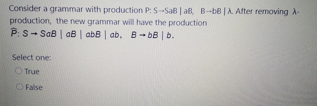 Consider a grammar with production P: S-SaB | aB, B-bB | A. After removing A-
production, the new grammar will have the production
P: S SaB | aB | abB | ab, B bB | b.
Select one:
O True
O False
