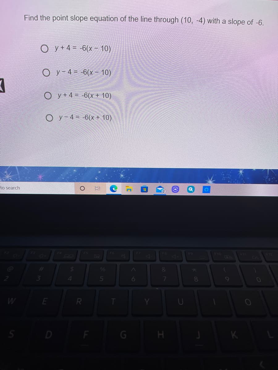 Find the point slope equation of the line through (10, -4) with a slope of -6.
О у+43-6(х - 10)
O y-4= -6(x- 10)
O y+4= -6(x + 10)
O y- 4= -6(x + 10)
to search
F4
F5
F7
F9
F10
FIT
<14
%23
&
4.
8
9
R
D
K.
