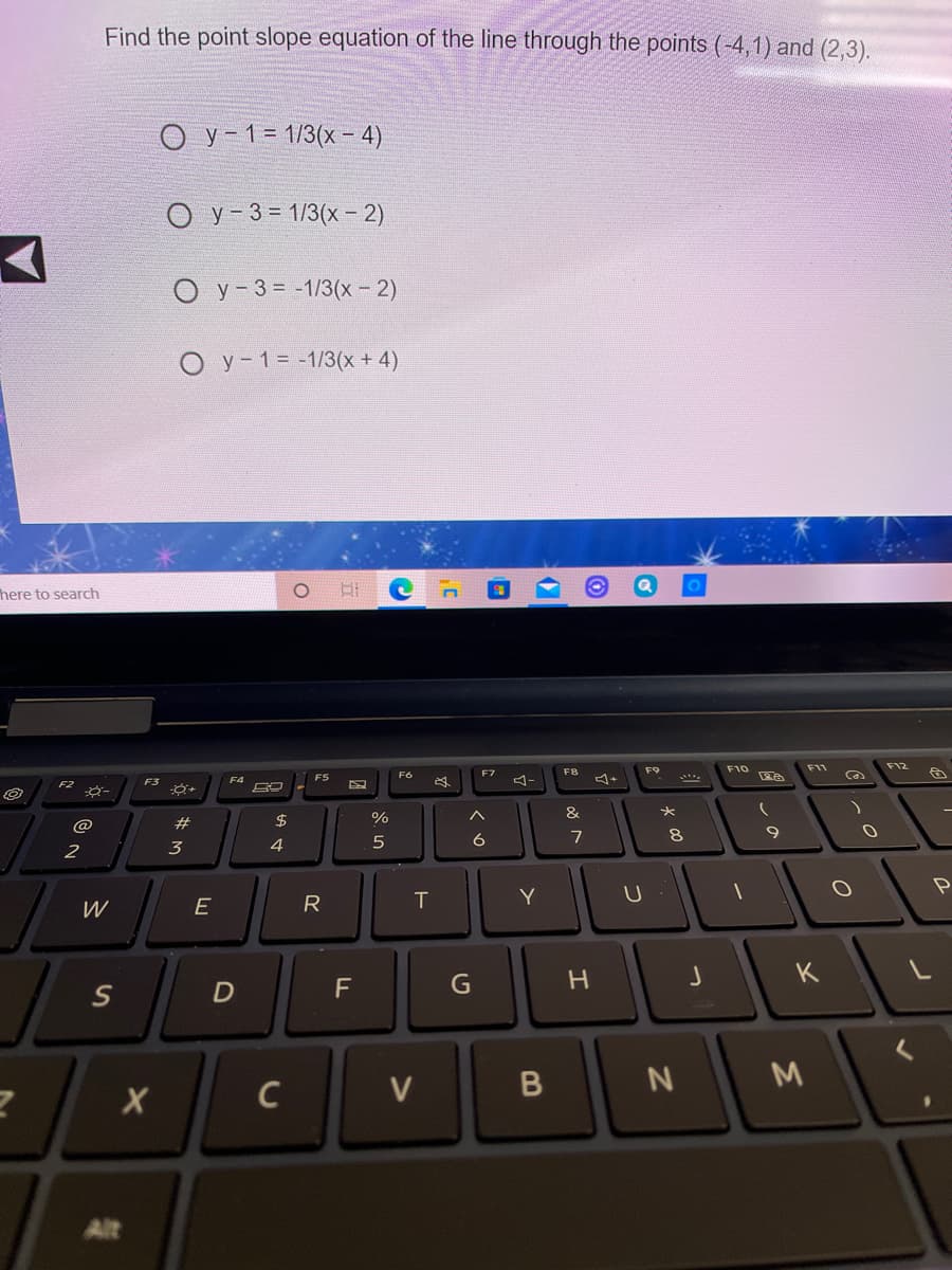 Find the point slope equation of the line through the points (-4,1) and (2,3).
ОУ -13 1/3(х- 4)
O y-3= 1/3(x- 2)
O y-3= -1/3(x - 2)
O y-1= -1/3(x + 4)
here to search
F9
F10
F11
F12
F7
F8
FS
F3
4-
&
@
#
2$
6
7
8
9.
2
3
4
R
T
Y
W
G
H
K
F
M
C
Alt
B
>
