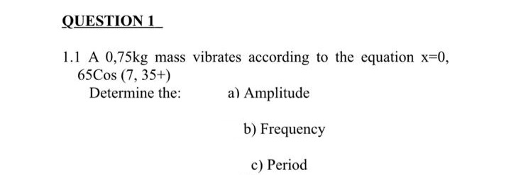 QUESTION 1
1.1 A 0,75kg mass vibrates according to the equation x-0,
65Cos (7, 35+)
Determine the:
a) Amplitude
b) Frequency
c) Period
