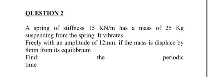 QUESTION 2
A spring of stiffness 15 KN/m has a mass of 25 Kg
suspending from the spring. It vibrates
Freely with an amplitude of 12mm. if the mass is displace by
8mm from its equilibrium
Find:
the
periodic
time
