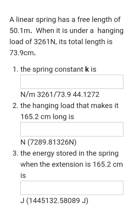 A linear spring has a free length of
50.1m. When it is under a hanging
load of 3261N, its total length is
73.9cm.
1. the spring constant k is
N/m 3261/73.9 44.1272
2. the hanging load that makes it
165.2 cm long is
N (7289.81326N)
3. the energy stored in the spring
when the extension is 165.2 cm
is
J (1445132.58089 J)
