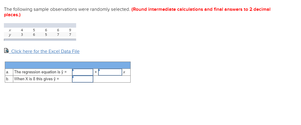 The following sample observations were randomly selected. (Round intermediate calculations and final answers to 2 decimal
places.)
6 9
4 5
6.
3
6.
7
E Click here for the Excel Data File
The regression equation is ŷ =
b. When X is 8 this gives ŷ =
a.
