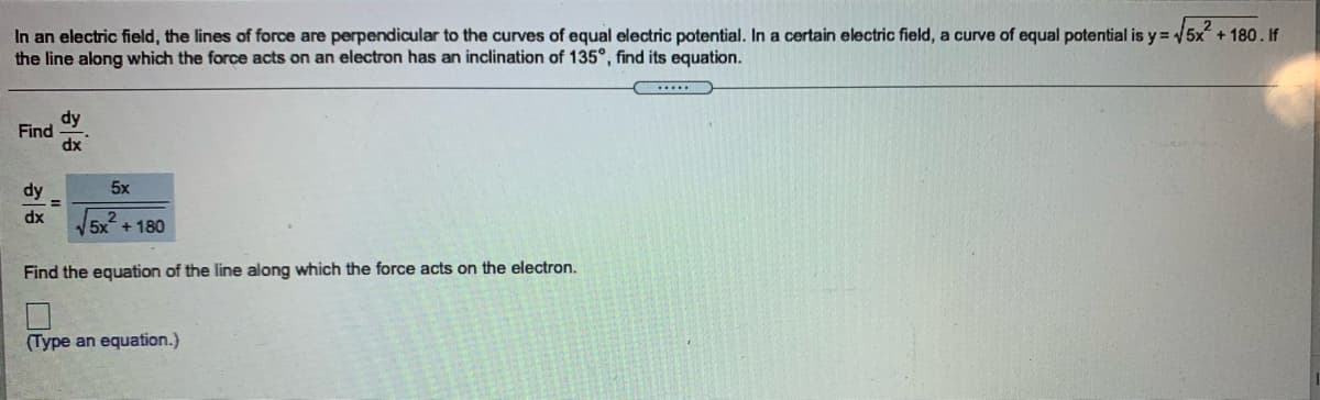 In an electric field, the lines of force are perpendicular to the curves of equal electric potential. In a certain electric field, a curve of equal potential is y = 5x + 180. If
the line along which the force acts on an electron has an inclination of 135°, find its equation.
dy
Find
dx
dy
5x
%3D
dx
5x + 180
Find the equation of the line along which the force acts on the electron.
(Type an equation.)
